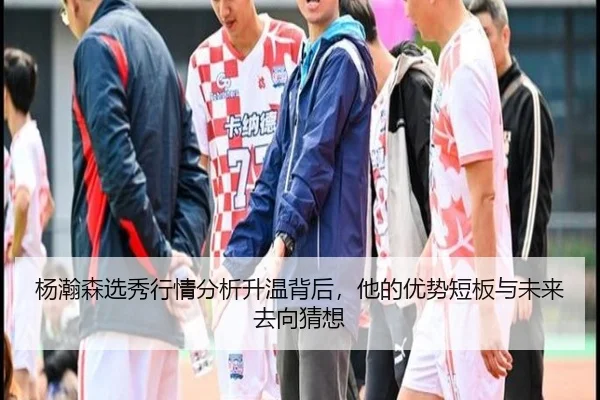 杨瀚森选秀行情分析升温背后，他的优势短板与未来去向猜想