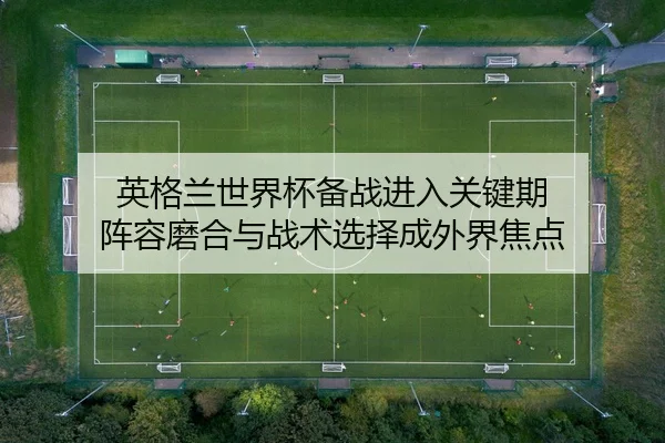 英格兰世界杯备战进入关键期 阵容磨合与战术选择成外界焦点（Live）